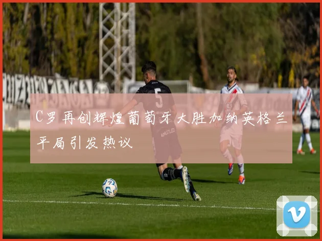 C罗再创辉煌葡萄牙大胜加纳英格兰平局引发热议