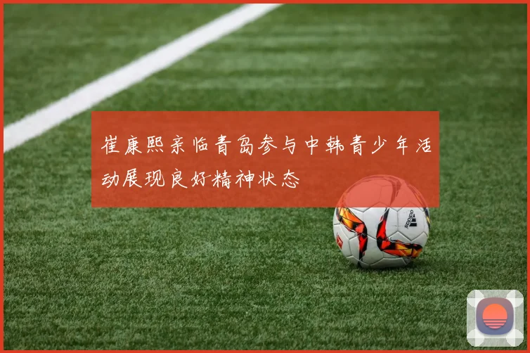 崔康熙亲临青岛参与中韩青少年活动展现良好精神状态