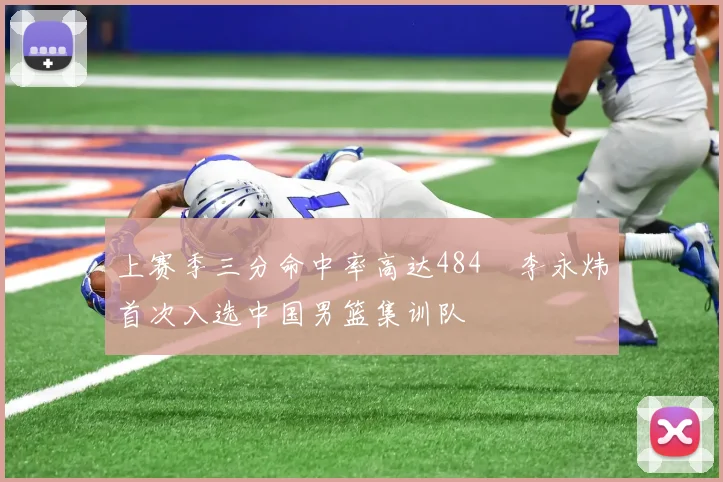 上赛季三分命中率高达484偰李永炜首次入选中国男篮集训队
