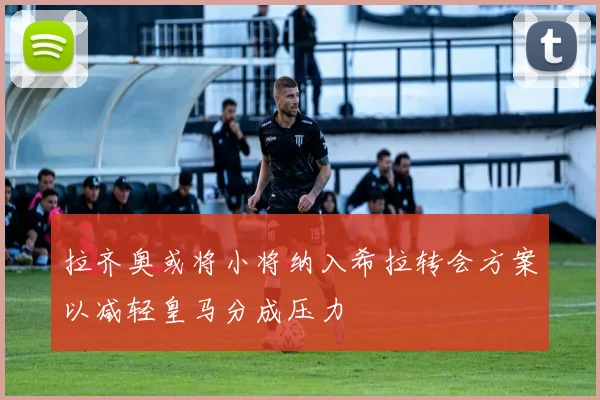 拉齐奥或将小将纳入希拉转会方案以减轻皇马分成压力