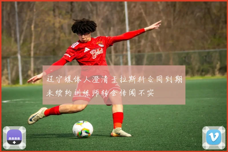 辽宁媒体人澄清卡拉斯科合同到期未续约训练师转会传闻不实
