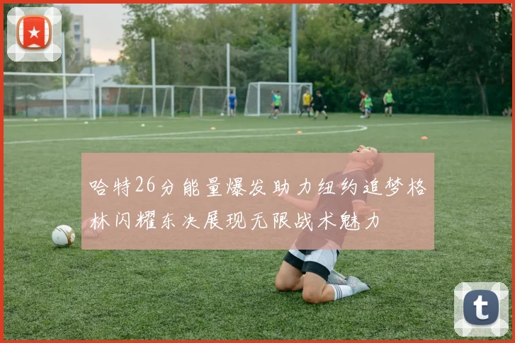 哈特26分能量爆发助力纽约追梦格林闪耀东决展现无限战术魅力