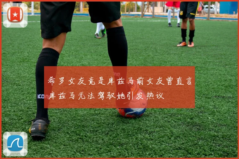 希罗女友竟是库兹马前女友曾直言库兹马无法驾驭她引发热议