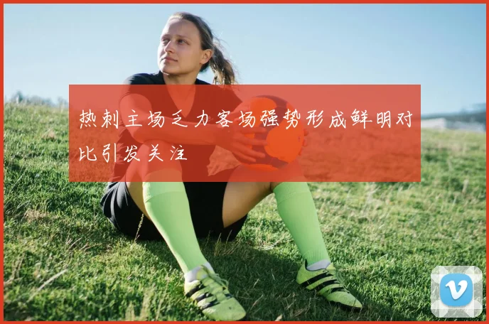 热刺主场乏力客场强势形成鲜明对比引发关注