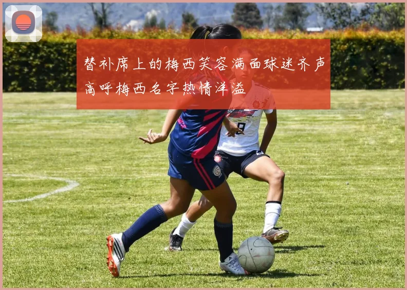 替补席上的梅西笑容满面球迷齐声高呼梅西名字热情洋溢