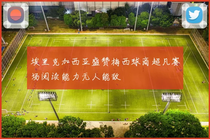 埃里克加西亚盛赞梅西球商超凡赛场阅读能力无人能敌