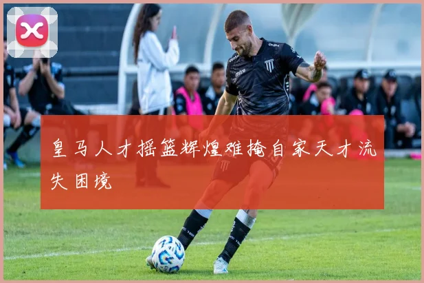 皇马人才摇篮辉煌难掩自家天才流失困境